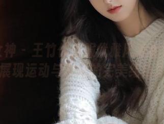 头条女神 – 王竹体操服优雅风采全集：原图展现运动与艺术的完美结合.txt